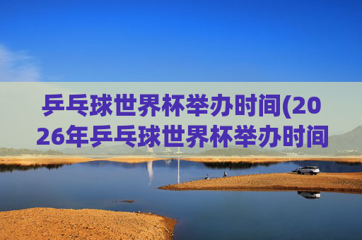 乒乓球世界杯举办时间(2026年乒乓球世界杯举办时间)