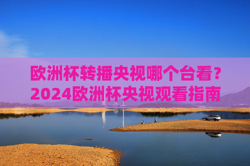 欧洲杯转播央视哪个台看？2024欧洲杯央视观看指南，2024欧洲杯央视转播观看指南
