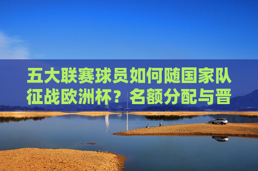 五大联赛球员如何随国家队征战欧洲杯?名额分配与晋级路径解析,五大联赛球员随国家队征战欧洲杯,名额分配与晋级路径解析