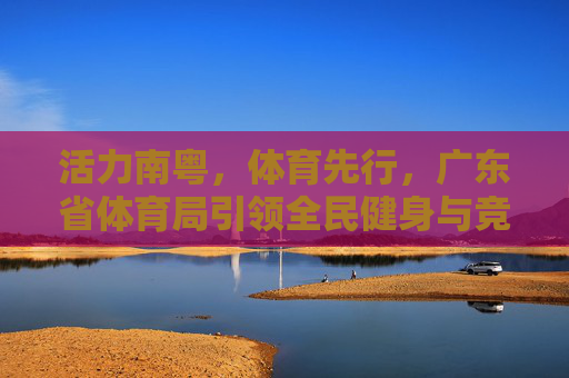 活力南粤,体育先行,广东省体育局引领全民健身与竞技体育高质量发展,活力南粤体育先行 广东省体育局引领全民健身与竞技体育高质量发展