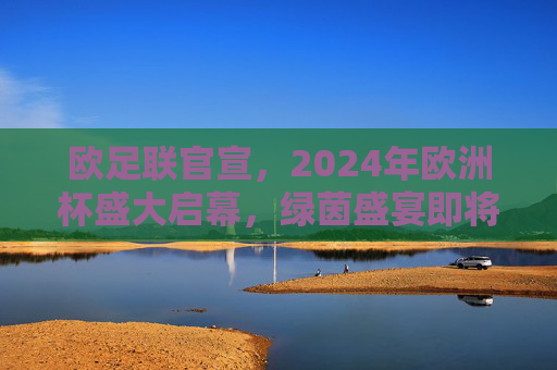 欧足联官宣，2024年欧洲杯盛大启幕，绿茵盛宴即将上演，欧足联官宣2024欧洲杯盛大启幕 绿茵盛宴将上演