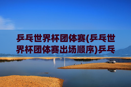 乒乓世界杯团体赛(乒乓世界杯团体赛出场顺序)乒乓世界杯团体赛出场顺序