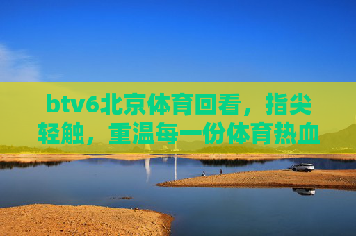 btv6北京体育回看，指尖轻触，重温每一份体育热血，指尖轻触，重温北京体育热血