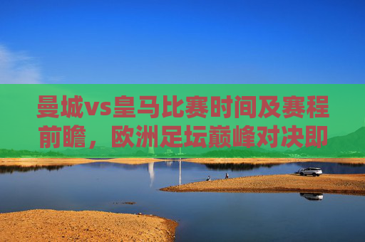 曼城vs皇马比赛时间及赛程前瞻,欧洲足坛巅峰对决即将上演,曼城vs皇马,欧洲足坛巅峰对决时间及赛程前瞻