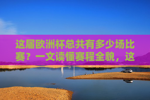 这届欧洲杯总共有多少场比赛?一文读懂赛程全貌,这届欧洲杯赛程全貌,多少场比赛一文读懂