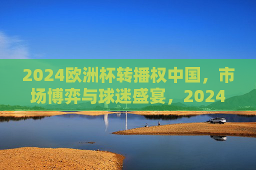 2024欧洲杯转播权中国，市场博弈与球迷盛宴，2024欧洲杯中国转播权，市场博弈与球迷盛宴