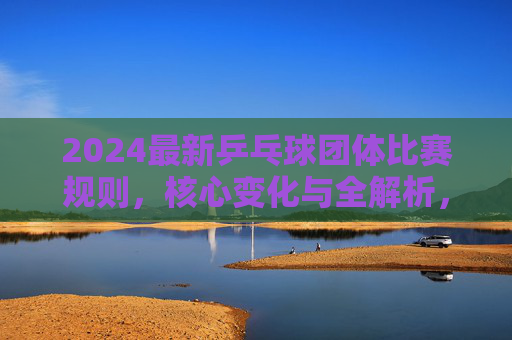 2024最新乒乓球团体比赛规则，核心变化与全解析，2024最新乒乓球团体比赛规则，核心变化与全解析