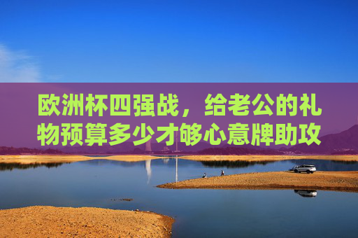 欧洲杯四强战,给老公的礼物预算多少才够心意牌助攻?欧洲杯四强战,老公礼物预算多少算心意牌助攻?
