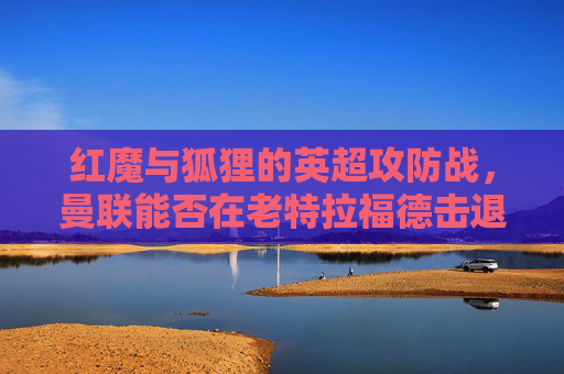 红魔与狐狸的英超攻防战,曼联能否在老特拉福德击退莱切斯特城?