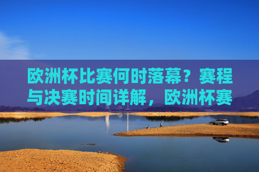 欧洲杯比赛何时落幕?赛程与决赛时间详解,欧洲杯赛程及决赛时间详解
