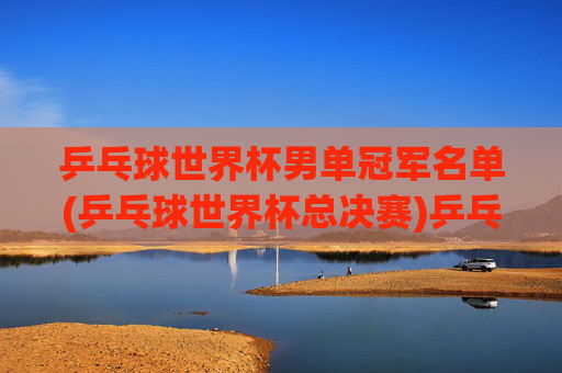 乒乓球世界杯男单冠军名单(乒乓球世界杯总决赛)乒乓球世界杯总决赛男单冠军名单