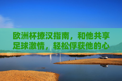 欧洲杯撩汉指南,和他共享足球激情,轻松俘获他的心!欧洲杯撩汉,共享足球激情,俘获他的心