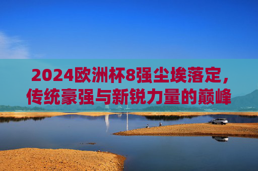 2024欧洲杯8强尘埃落定，传统豪强与新锐力量的巅峰对决，2024欧洲杯8强战罢，传统豪强与新锐力量的巅峰对决