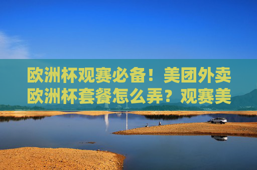 欧洲杯观赛必备!美团外卖欧洲杯套餐怎么弄?观赛美食一键送达,欧洲杯观赛必备,美团外卖套餐,观赛美食一键送达