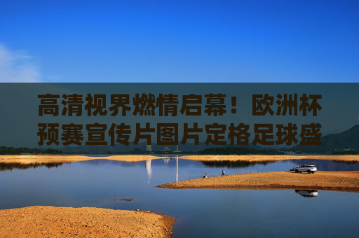 高清视界燃情启幕！欧洲杯预赛宣传片图片定格足球盛宴的每一帧热血，高清视界定格欧洲杯预赛热血盛宴
