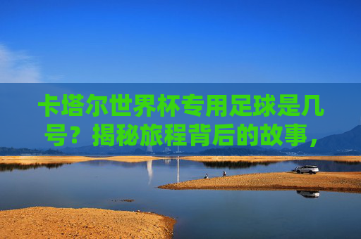 卡塔尔世界杯专用足球是几号?揭秘旅程背后的故事,卡塔尔世界杯专用足球几号?揭秘旅程背后的故事