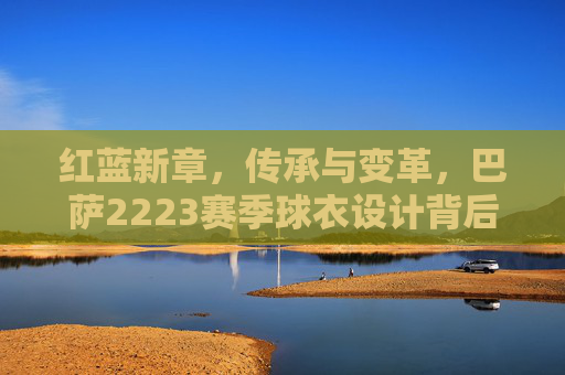 红蓝新章,传承与变革,巴萨2223赛季球衣设计背后的故事,红蓝新章,巴萨2223赛季球衣设计的传承与变革故事