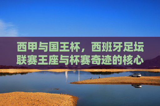 西甲与国王杯,西班牙足坛联赛王座与杯赛奇迹的核心区别,联赛王座与杯赛奇迹,西甲与国王杯的核心区别