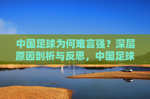 中国足球为何难言强？深层原因剖析与反思，中国足球难言强，深层原因剖析与反思