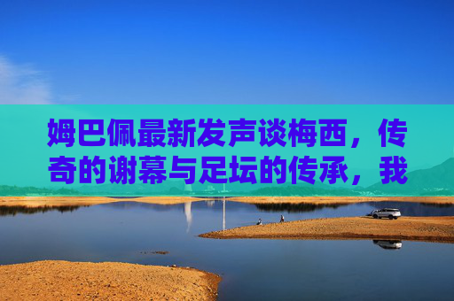 姆巴佩最新发声谈梅西,传奇的谢幕与足坛的传承,我永远以他为榜样