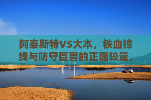 阿泰斯特VS大本,铁血锋线与防守巨兽的正面较量,谁更胜一筹?阿泰斯特VS大本,铁血锋线碰撞防守巨兽