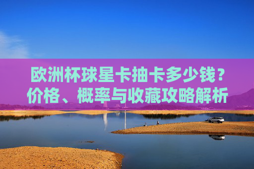 欧洲杯球星卡抽卡多少钱？价格、概率与收藏攻略解析，欧洲杯球星卡抽卡，价格、概率与收藏攻略解析