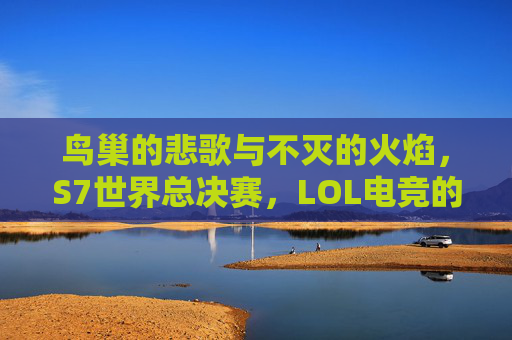 鸟巢的悲歌与不灭的火焰,S7世界总决赛,LOL电竞的永恒遗憾,S7世界总决赛,鸟巢悲歌与电竞永恒火焰