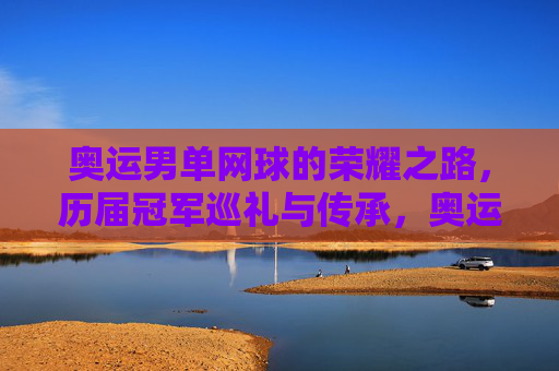 奥运男单网球的荣耀之路,历届冠军巡礼与传承,奥运男单网球荣耀之路,历届冠军巡礼与传承