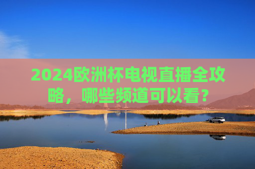 2024欧洲杯电视直播全攻略,哪些频道可以看?