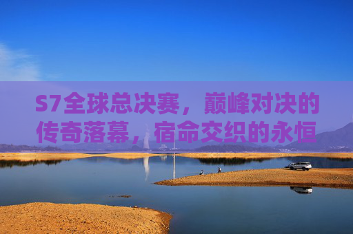 S7全球总决赛，巅峰对决的传奇落幕，宿命交织的永恒记忆，S7巅峰对决，传奇落幕的永恒记忆