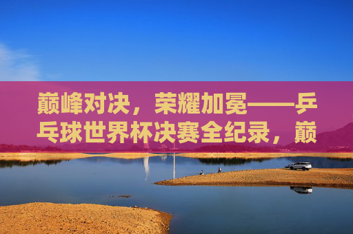 巅峰对决，荣耀加冕——乒乓球世界杯决赛全纪录，巅峰对决，荣耀加冕，乒乓球世界杯决赛全纪录
