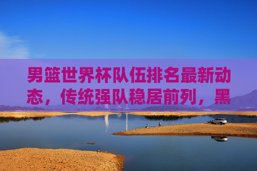 男篮世界杯队伍排名最新动态,传统强队稳居前列,黑马力量悄然崛起