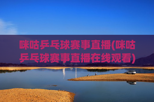 咪咕乒乓球赛事直播(咪咕乒乓球赛事直播在线观看)