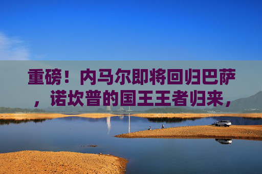 重磅!内马尔即将回归巴萨,诺坎普的国王王者归来,内马尔回归巴萨!诺坎普国王王者归来