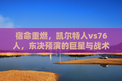 宿命重燃,凯尔特人vs76人,东决预演的巨星与战术博弈,宿命重燃,东决预演,凯尔特人VS76人巨星战术对决
