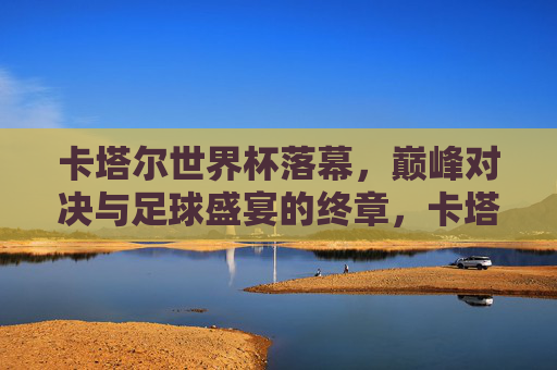 卡塔尔世界杯落幕,巅峰对决与足球盛宴的终章,卡塔尔世界杯落幕,巅峰对决盛宴终章