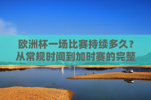 欧洲杯一场比赛持续多久?从常规时间到加时赛的完整解析,欧洲杯比赛时长解析,从常规时间到加时赛