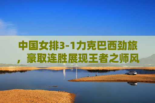 中国女排3-1力克巴西劲旅,豪取连胜展现王者之师风采,中国女排3-1力克巴西豪取连胜 王者风采尽显