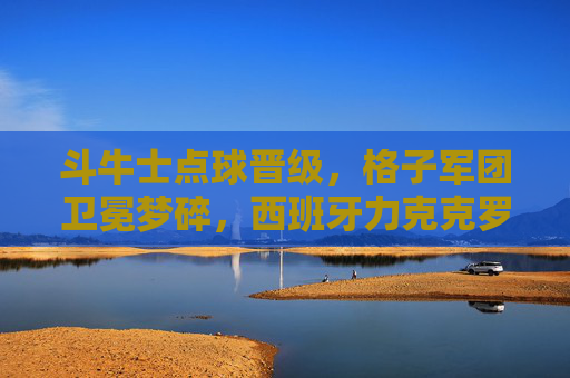 斗牛士点球晋级，格子军团卫冕梦碎，西班牙力克克罗地亚挺进下一轮，斗牛士点球力克格子军团 克罗地亚卫冕梦碎