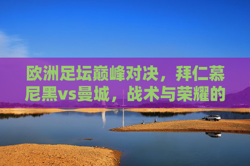 欧洲足坛巅峰对决，拜仁慕尼黑vs曼城，战术与荣耀的碰撞，欧洲巅峰对决，拜仁慕尼黑vs曼城，战术与荣耀碰撞