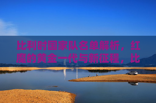 比利时国家队名单解析，红魔的黄金一代与新征程，比利时国家队名单解析，红魔黄金一代与新征程