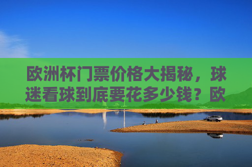 欧洲杯门票价格大揭秘,球迷看球到底要花多少钱?欧洲杯门票价格,球迷看球要花多少钱?