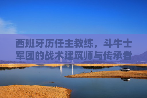 西班牙历任主教练，斗牛士军团的战术建筑师与传承者，西班牙历任主教练，斗牛士军团的战术建筑师与传承者