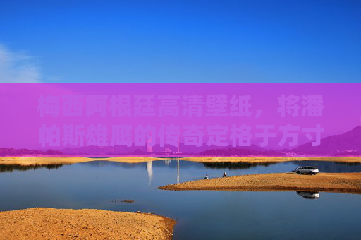 梅西阿根廷高清壁纸，将潘帕斯雄鹰的传奇定格于方寸之间，梅西阿根廷高清壁纸，潘帕斯雄鹰传奇方寸定格