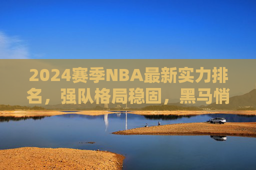 2024赛季NBA最新实力排名，强队格局稳固，黑马悄然崛起，2024赛季NBA最新实力排名，强队格局稳固，黑马悄然崛起