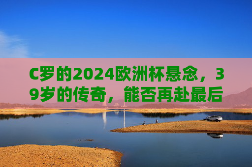 C罗的2024欧洲杯悬念，39岁的传奇，能否再赴最后一舞？39岁C罗的2024欧洲杯，传奇能否再赴最后一舞？