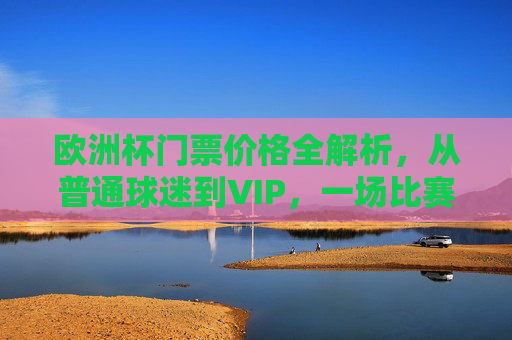 欧洲杯门票价格全解析，从普通球迷到VIP，一场比赛要花多少钱？欧洲杯门票价格全解析，从普通球迷到VIP，一场比赛要花多少钱？