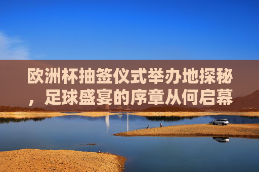 欧洲杯抽签仪式举办地探秘,足球盛宴的序章从何启幕?探秘欧洲杯抽签仪式举办地,足球盛宴序章启幕