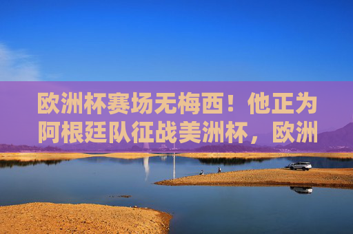欧洲杯赛场无梅西!他正为阿根廷队征战美洲杯,欧洲杯缺梅西,因他正随阿根廷战美洲杯