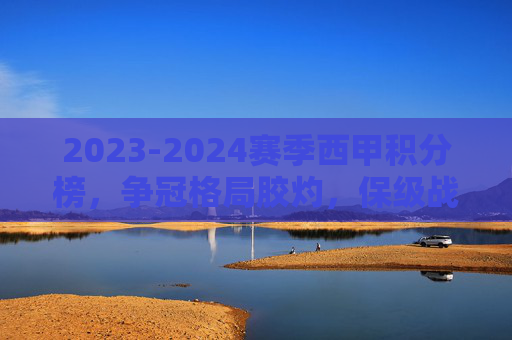 2023-2024赛季西甲积分榜,争冠格局胶灼,保级战白热化